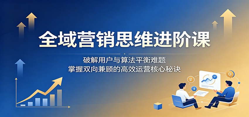 全域营销思维进阶课：破解用户与算法平衡难题，掌握双向兼顾的高效运营核心秘诀-源创文化-轻创终点站